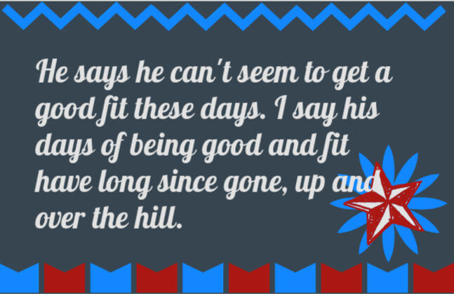 50th birthday speech quote: He says he can't seem to get a good fit these days. I say his days of being good and fit have long since gone, up and over the hill.