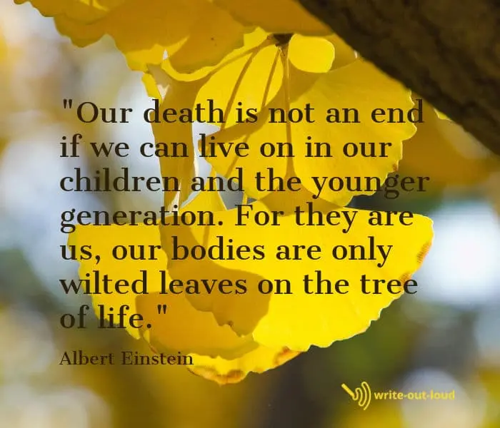 Einstein quote: Our death is not an end if we can live on in our children and the younger generation. For they are us, our bodies are only wilted leaves on the tree of life. Einstein quote: Our death is not an end if we can live on in our children and the younger generation. For they are us, our bodies are only wilted leaves on the tree of life.