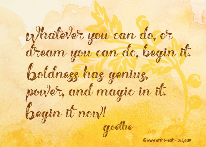 Whatever you can do, or dream you can do, begin it. Boldness has genius, power, and magic in it. Begin it now. Goethe.