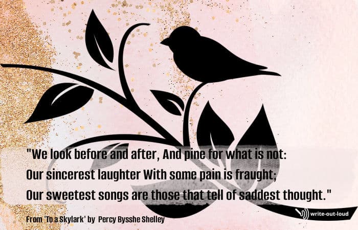 Quotation: "We look before and after, And pine for what is not:
Our sincerest laughter With some pain is fraught;
Our sweetest songs are those that tell of saddest thought." Quotation from Shelley's poem "To a skylark".