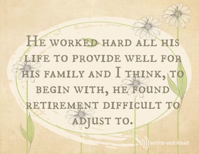 Quote from eulogy for Dad: He worked hard all his life to provide well for his family and I think, to begin with, he found retirement difficult to adjust to. Quote from eulogy for Dad: He worked hard all his life to provide well for his family and I think, to begin with, he found retirement difficult to adjust to.