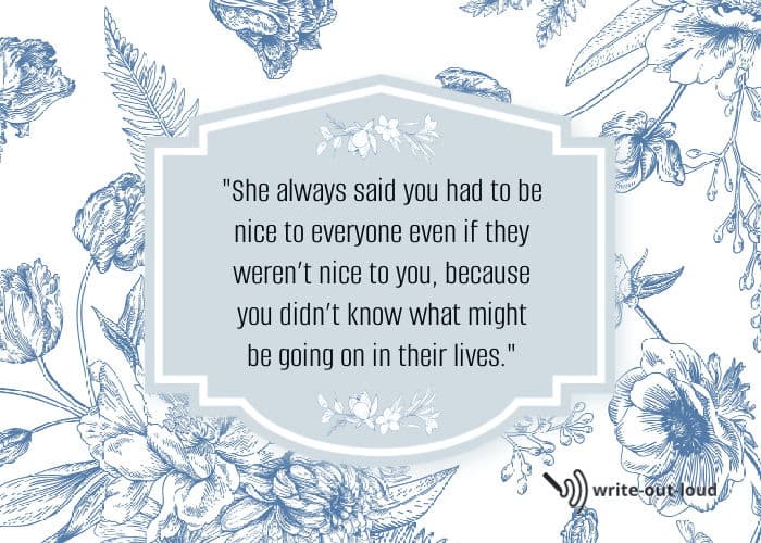 Quote: She always said you had to be nice to everyone even if they weren't nice to you because you didn't know what might be going on in their lives.