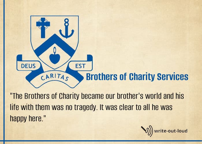 Quotation about the Brothers of Charity from eulogy for my brother: The Brothers of Charity became our brother's world and, his life with them was no tragedy. It was clear to all he was happy here. Quotation: The Brothers of Charity became our brother's world and, his life with them was no tragedy. It was clear to all he was happy here.