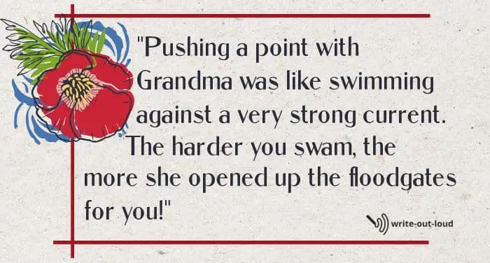 Quote: Pushing a point with Grandma was like swimming against a very strong current. The harder you swam, the more she opened up the floodgates for you! Quote: Pushing a point with Grandma was like swimming against a very strong current. The harder you swam, the more she opened up the floodgates for you!