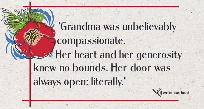 Quote: Grandma was unbelievably compassionate. Her heart and her generosity knew no bounds. Her door was always open: literally. Quote: Grandma was unbelievably compassionate. Her heart and her generosity knew no bounds. Her door was always open: literally.