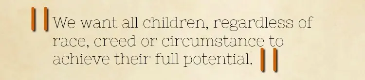 Quote from welcome speech: We want all children, regardless of race, creed or circumstance to achieve their full potential. Quote from welcome speech: We want all children, regardless of race, creed or circumstance to achieve their full potential.