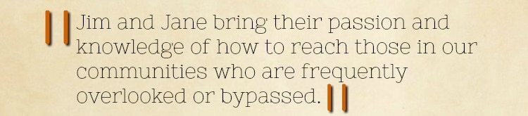 Quote extract: Jim and Jane bring their passion and knowledge of how to reach those in our communities who are frequently overlooked or bypassed.